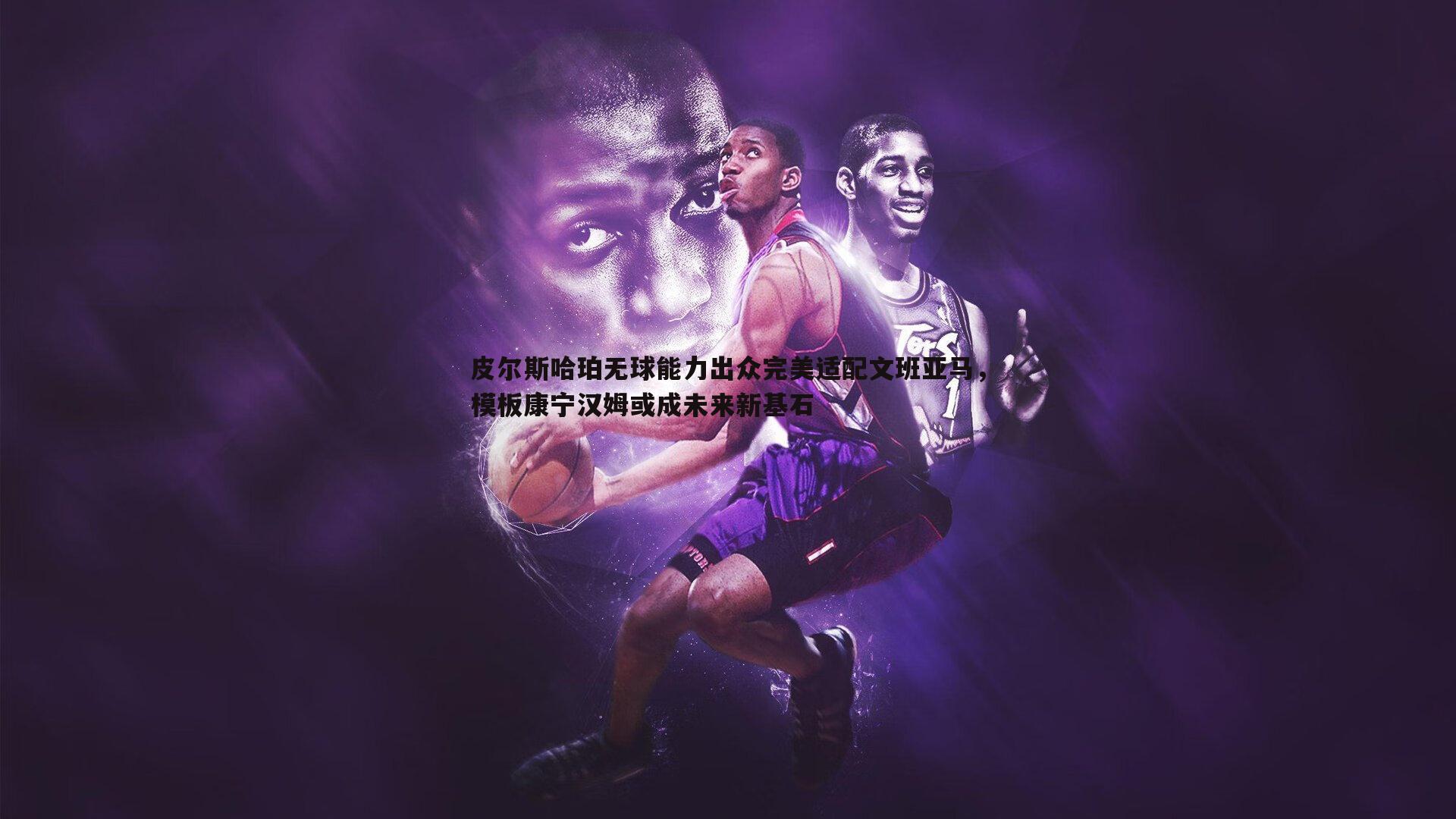 k1体育官网-皮尔斯哈珀无球能力出众完美适配文班亚马，模板康宁汉姆或成未来新基石