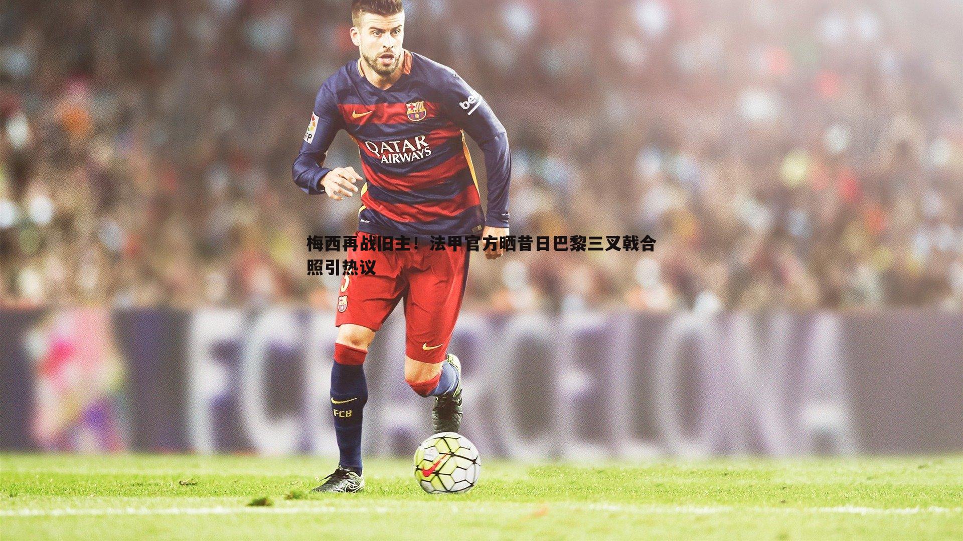 梅西再战旧主！法甲官方晒昔日巴黎三叉戟合照引热议